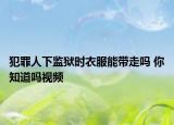 犯罪人下監(jiān)獄時(shí)衣服能帶走嗎 你知道嗎視頻