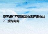 夏天喝紅豆薏米茶有害還是有益? - 搜狗問問