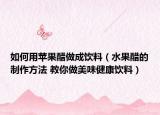 如何用蘋(píng)果醋做成飲料（水果醋的制作方法 教你做美味健康飲料）