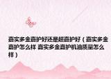 嘉實(shí)多金嘉護(hù)好還是超嘉護(hù)好（嘉實(shí)多金嘉護(hù)怎么樣 嘉實(shí)多金嘉護(hù)機(jī)油質(zhì)量怎么樣）