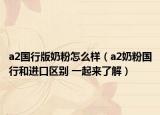 a2國(guó)行版奶粉怎么樣（a2奶粉國(guó)行和進(jìn)口區(qū)別 一起來了解）