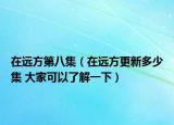 在遠(yuǎn)方第八集（在遠(yuǎn)方更新多少集 大家可以了解一下）