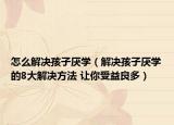 怎么解決孩子厭學(xué)（解決孩子厭學(xué)的8大解決方法 讓你受益良多）