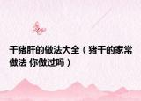 干豬肝的做法大全（豬干的家常做法 你做過嗎）