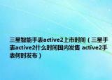 三星智能手表active2上市時間（三星手表active2什么時間國內(nèi)發(fā)售 active2手表何時發(fā)布）
