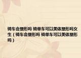 騎車會(huì)塑形嗎 騎單車可以美體塑形嗎女生（騎車會(huì)塑形嗎 騎單車可以美體塑形嗎）