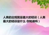 人類的出現(xiàn)就是最大的錯誤（人類最大的錯誤是什么 你知道嗎）