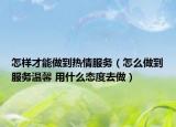 怎樣才能做到熱情服務(wù)（怎么做到服務(wù)溫馨 用什么態(tài)度去做）