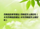 杏鮑菇的家常做法 杏鮑菇怎么做好吃（木耳杏鮑菇的做法 木耳杏鮑菇怎么做好吃）