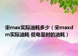 宋max實(shí)際油耗多少（宋maxdm實(shí)際油耗 低電量時(shí)的油耗）