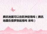 騰訊地圖可以在歐洲使用嗎（騰訊地圖在俄羅斯能用嗎 準(zhǔn)嗎）