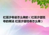 紅豆沙卷是怎么做的（紅豆沙蛋糕卷的做法 紅豆沙蛋糕卷怎么做）