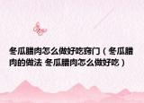 冬瓜臘肉怎么做好吃竅門（冬瓜臘肉的做法 冬瓜臘肉怎么做好吃）