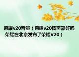 榮耀v20音量（榮耀v20揚聲器好嗎 榮耀在北京發(fā)布了榮耀V20）