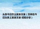 頭條今日怎么發(fā)表文章（怎樣在今日頭條上發(fā)表文章 經(jīng)驗分享）