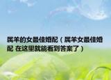 屬羊的女最佳婚配（屬羊女最佳婚配 在這里就能看到答案了）