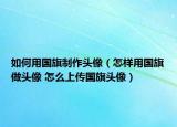 如何用國(guó)旗制作頭像（怎樣用國(guó)旗做頭像 怎么上傳國(guó)旗頭像）
