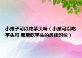 小孩子可以吃芋頭嗎（小孩可以吃芋頭嗎 寶寶吃芋頭的最佳時候）