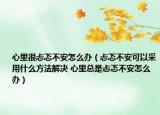心里很忐忑不安怎么辦（忐忑不安可以采用什么方法解決 心里總是忐忑不安怎么辦）