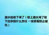 漏水給樓下淹了（樓上漏水淹了樓下應(yīng)承擔(dān)什么責(zé)任 一定要看防止被坑）