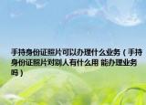 手持身份證照片可以辦理什么業(yè)務(wù)（手持身份證照片對(duì)別人有什么用 能辦理業(yè)務(wù)嗎）