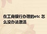 在工商銀行辦理的etc 怎么沒辦法激活