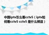 中國iptv怎么看cctv5（iptv如何看cctv5 cctv5 是什么頻道）