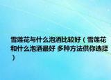 雪蓮花與什么泡酒比較好（雪蓮花和什么泡酒最好 多種方法供你選擇）