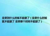 韭菜到什么時候不能割了（韭菜什么時候就不能割了 韭菜哪個時間不能割了）