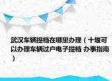 武漢車輛提檔在哪里辦理（十堰可以辦理車輛過(guò)戶電子提檔 辦事指南）