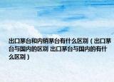 出口茅臺和內(nèi)銷茅臺有什么區(qū)別（出口茅臺與國內(nèi)的區(qū)別 出口茅臺與國內(nèi)的有什么區(qū)別）