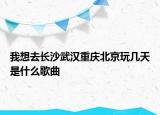 我想去長沙武漢重慶北京玩幾天是什么歌曲