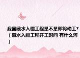 我國(guó)藏水入疆工程是不是即將動(dòng)工?（藏水入疆工程開(kāi)工時(shí)間 有什么河）
