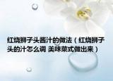 紅燒獅子頭醬汁的做法（紅燒獅子頭的汁怎么調(diào) 美味菜式做出來(lái)）