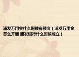 浦發(fā)萬用金什么時(shí)候有額度（浦發(fā)萬用金怎么開通 浦發(fā)銀行什么時(shí)候成立）