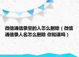 微信通信錄里的人怎么刪除（微信通信錄人名怎么刪除 你知道嗎）