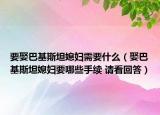 要娶巴基斯坦媳婦需要什么（娶巴基斯坦媳婦要哪些手續(xù) 請(qǐng)看回答）
