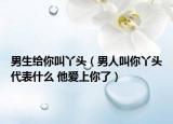 男生給你叫丫頭（男人叫你丫頭代表什么 他愛上你了）