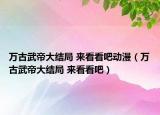 萬古武帝大結(jié)局 來看看吧動漫（萬古武帝大結(jié)局 來看看吧）