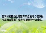 在農(nóng)村宅基地上修建車庫(kù)合法嗎（在農(nóng)村宅基地建簡(jiǎn)易車庫(kù)行嗎 是屬于什么建筑）