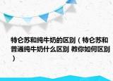 特侖蘇和純牛奶的區(qū)別（特侖蘇和普通純牛奶什么區(qū)別 教你如何區(qū)別）