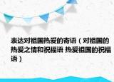 表達對祖國熱愛的寄語（對祖國的熱愛之情和祝福語 熱愛祖國的祝福語）