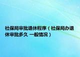 社保局審批退休程序（社保局辦退休審批多久 一般情況）