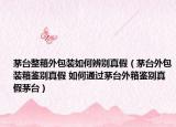 茅臺整箱外包裝如何辨別真假（茅臺外包裝箱鑒別真假 如何通過茅臺外箱鑒別真假茅臺）