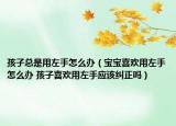 孩子總是用左手怎么辦（寶寶喜歡用左手怎么辦 孩子喜歡用左手應(yīng)該糾正嗎）