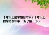 十年以上的車如何年審（十年以上的車怎么年審 一起了解一下）