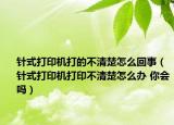 針式打印機打的不清楚怎么回事（針式打印機打印不清楚怎么辦 你會嗎）