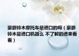 豪爵鈴木摩托車是進(jìn)口的嗎（豪爵鈴木是進(jìn)口機(jī)器么 不了解的進(jìn)來(lái)看看）