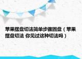 蘋果擺盤切法簡單步驟圓盤（蘋果擺盤切法 你見過這種切法嗎）