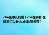 cba在哪兒能看（cba在哪看 在哪里可以看cba的比賽視頻）